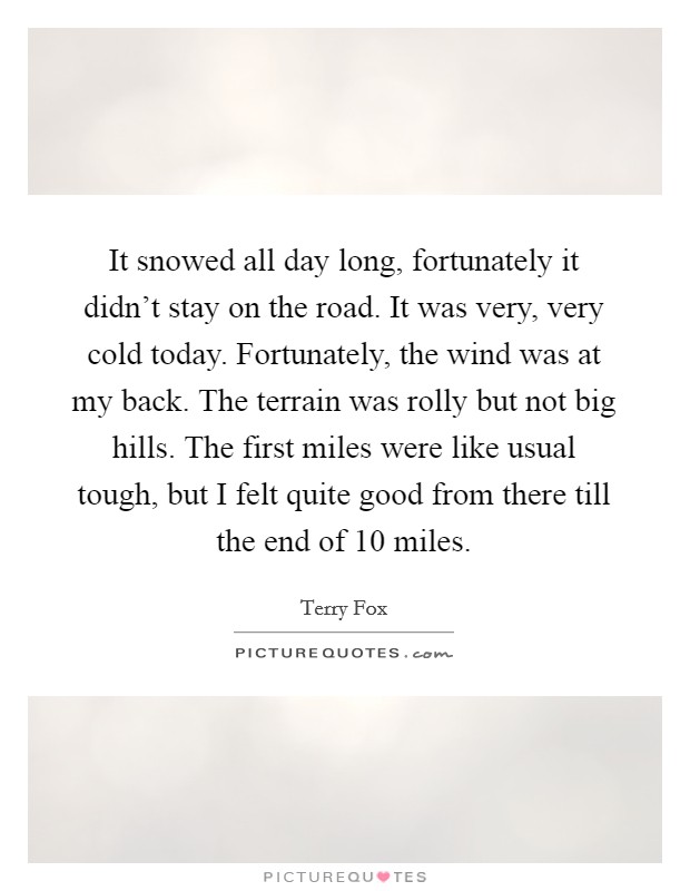 It snowed all day long, fortunately it didn't stay on the road. It was very, very cold today. Fortunately, the wind was at my back. The terrain was rolly but not big hills. The first miles were like usual tough, but I felt quite good from there till the end of 10 miles Picture Quote #1