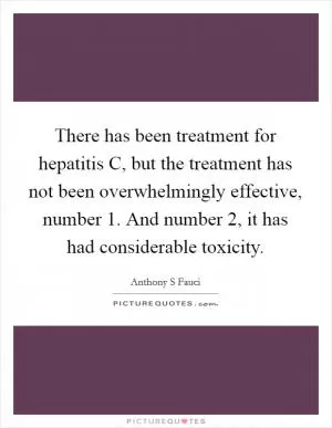 There has been treatment for hepatitis C, but the treatment has not been overwhelmingly effective, number 1. And number 2, it has had considerable toxicity Picture Quote #1