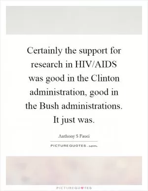 Certainly the support for research in HIV/AIDS was good in the Clinton administration, good in the Bush administrations. It just was Picture Quote #1