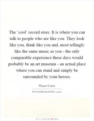The ‘cool’ record store. It is where you can talk to people who are like you. They look like you, think like you and, most tellingly like the same music as you - the only comparable experience these days would probably be an art museum - an actual place where you can stand and simply be surrounded by your heroes Picture Quote #1