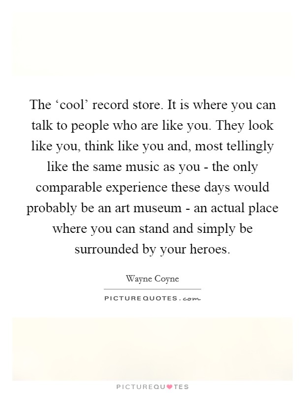 The ‘cool' record store. It is where you can talk to people who are like you. They look like you, think like you and, most tellingly like the same music as you - the only comparable experience these days would probably be an art museum - an actual place where you can stand and simply be surrounded by your heroes Picture Quote #1