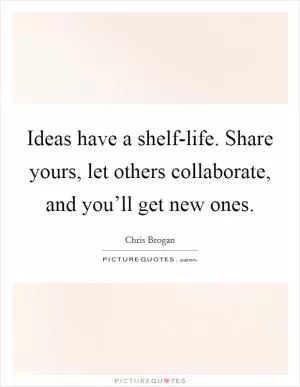Ideas have a shelf-life. Share yours, let others collaborate, and you’ll get new ones Picture Quote #1