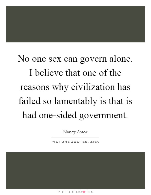 No one sex can govern alone. I believe that one of the reasons why civilization has failed so lamentably is that is had one-sided government Picture Quote #1
