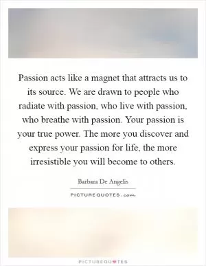 Passion acts like a magnet that attracts us to its source. We are drawn to people who radiate with passion, who live with passion, who breathe with passion. Your passion is your true power. The more you discover and express your passion for life, the more irresistible you will become to others Picture Quote #1