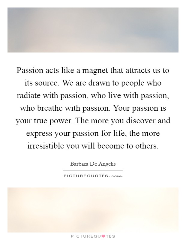 Passion acts like a magnet that attracts us to its source. We are drawn to people who radiate with passion, who live with passion, who breathe with passion. Your passion is your true power. The more you discover and express your passion for life, the more irresistible you will become to others Picture Quote #1