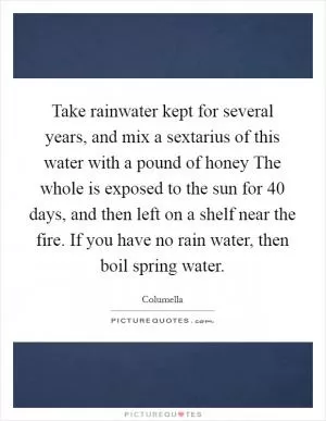 Take rainwater kept for several years, and mix a sextarius of this water with a pound of honey The whole is exposed to the sun for 40 days, and then left on a shelf near the fire. If you have no rain water, then boil spring water Picture Quote #1