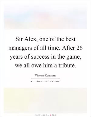 Sir Alex, one of the best managers of all time. After 26 years of success in the game, we all owe him a tribute Picture Quote #1