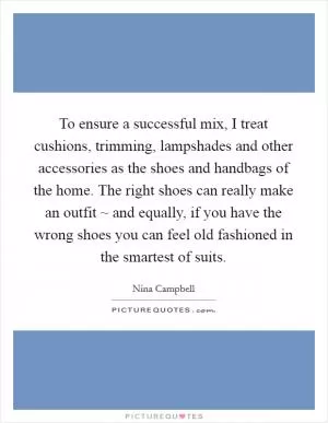 To ensure a successful mix, I treat cushions, trimming, lampshades and other accessories as the shoes and handbags of the home. The right shoes can really make an outfit ~ and equally, if you have the wrong shoes you can feel old fashioned in the smartest of suits Picture Quote #1