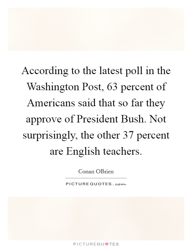 According to the latest poll in the Washington Post, 63 percent of Americans said that so far they approve of President Bush. Not surprisingly, the other 37 percent are English teachers Picture Quote #1