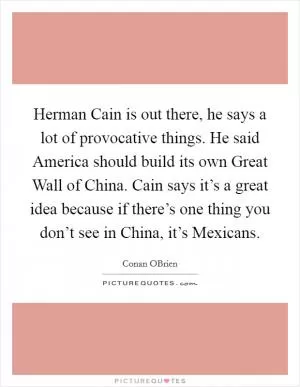 Herman Cain is out there, he says a lot of provocative things. He said America should build its own Great Wall of China. Cain says it’s a great idea because if there’s one thing you don’t see in China, it’s Mexicans Picture Quote #1