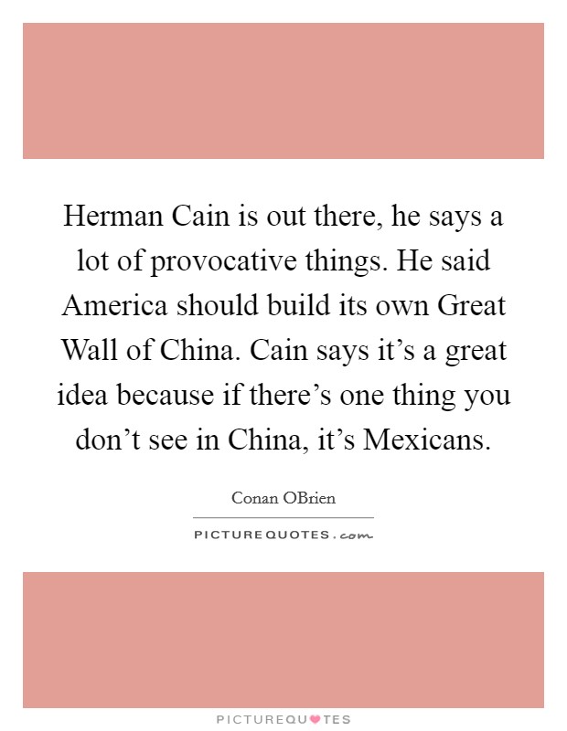 Herman Cain is out there, he says a lot of provocative things. He said America should build its own Great Wall of China. Cain says it's a great idea because if there's one thing you don't see in China, it's Mexicans Picture Quote #1