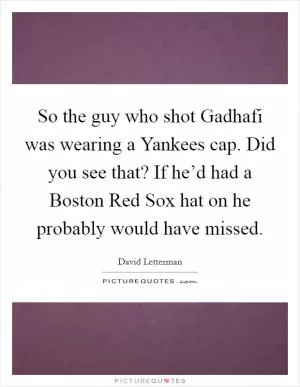 So the guy who shot Gadhafi was wearing a Yankees cap. Did you see that? If he’d had a Boston Red Sox hat on he probably would have missed Picture Quote #1