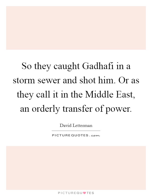 So they caught Gadhafi in a storm sewer and shot him. Or as they call it in the Middle East, an orderly transfer of power Picture Quote #1