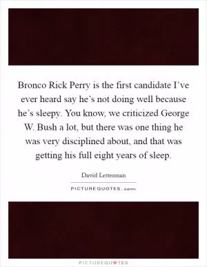 Bronco Rick Perry is the first candidate I’ve ever heard say he’s not doing well because he’s sleepy. You know, we criticized George W. Bush a lot, but there was one thing he was very disciplined about, and that was getting his full eight years of sleep Picture Quote #1