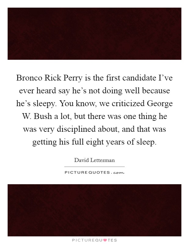 Bronco Rick Perry is the first candidate I've ever heard say he's not doing well because he's sleepy. You know, we criticized George W. Bush a lot, but there was one thing he was very disciplined about, and that was getting his full eight years of sleep Picture Quote #1