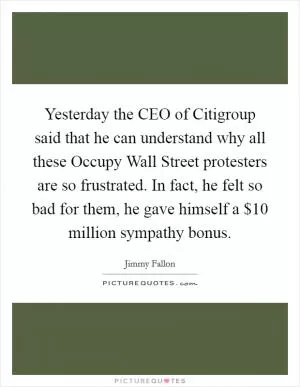 Yesterday the CEO of Citigroup said that he can understand why all these Occupy Wall Street protesters are so frustrated. In fact, he felt so bad for them, he gave himself a $10 million sympathy bonus Picture Quote #1