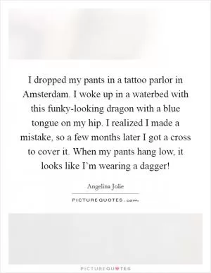 I dropped my pants in a tattoo parlor in Amsterdam. I woke up in a waterbed with this funky-looking dragon with a blue tongue on my hip. I realized I made a mistake, so a few months later I got a cross to cover it. When my pants hang low, it looks like I’m wearing a dagger! Picture Quote #1