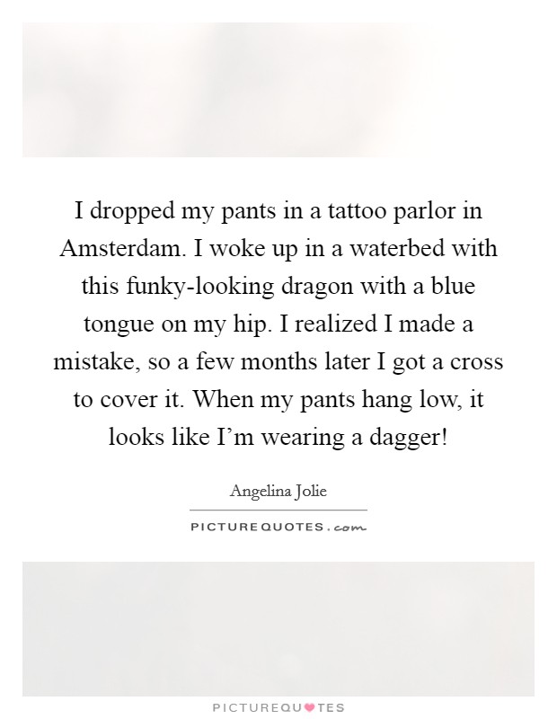I dropped my pants in a tattoo parlor in Amsterdam. I woke up in a waterbed with this funky-looking dragon with a blue tongue on my hip. I realized I made a mistake, so a few months later I got a cross to cover it. When my pants hang low, it looks like I'm wearing a dagger! Picture Quote #1
