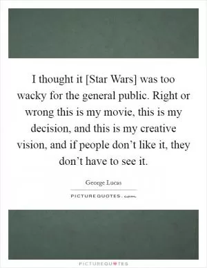 I thought it [Star Wars] was too wacky for the general public. Right or wrong this is my movie, this is my decision, and this is my creative vision, and if people don’t like it, they don’t have to see it Picture Quote #1