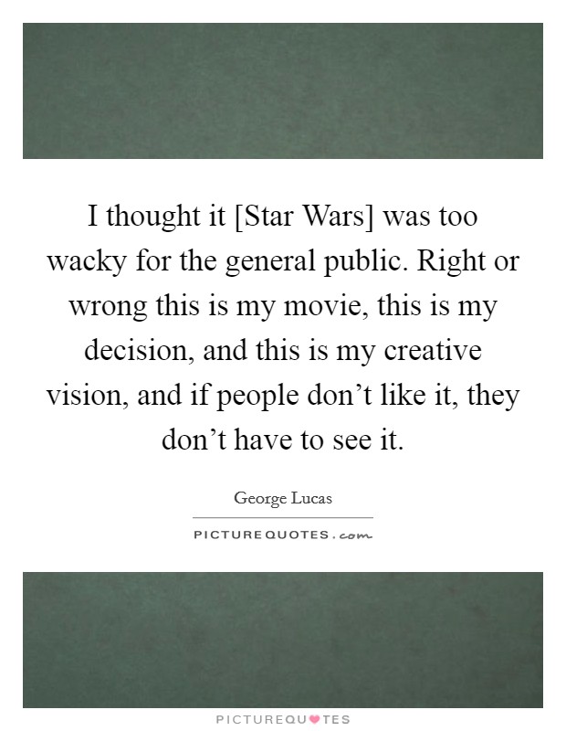 I thought it [Star Wars] was too wacky for the general public. Right or wrong this is my movie, this is my decision, and this is my creative vision, and if people don't like it, they don't have to see it Picture Quote #1