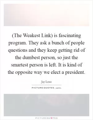 (The Weakest Link) is fascinating program. They ask a bunch of people questions and they keep getting rid of the dumbest person, so just the smartest person is left. It is kind of the opposite way we elect a president Picture Quote #1