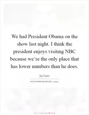We had President Obama on the show last night. I think the president enjoys visiting NBC because we’re the only place that has lower numbers than he does Picture Quote #1