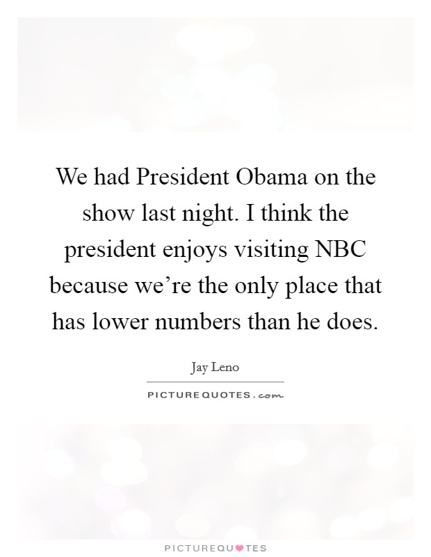 We had President Obama on the show last night. I think the president enjoys visiting NBC because we're the only place that has lower numbers than he does Picture Quote #1