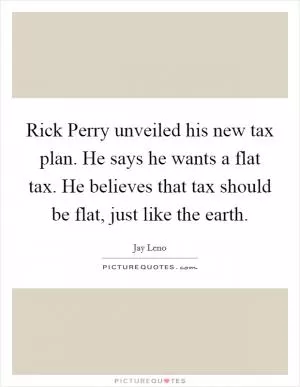 Rick Perry unveiled his new tax plan. He says he wants a flat tax. He believes that tax should be flat, just like the earth Picture Quote #1