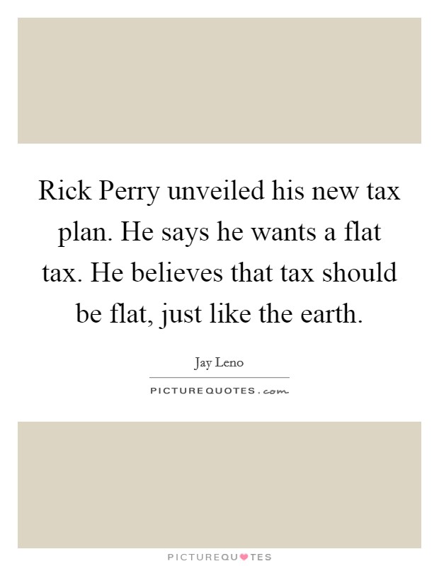 Rick Perry unveiled his new tax plan. He says he wants a flat tax. He believes that tax should be flat, just like the earth Picture Quote #1