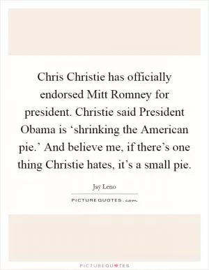Chris Christie has officially endorsed Mitt Romney for president. Christie said President Obama is ‘shrinking the American pie.’ And believe me, if there’s one thing Christie hates, it’s a small pie Picture Quote #1
