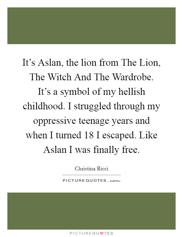 It's Aslan, the lion from The Lion, The Witch And The Wardrobe. It's a symbol of my hellish childhood. I struggled through my oppressive teenage years and when I turned 18 I escaped. Like Aslan I was finally free Picture Quote #1