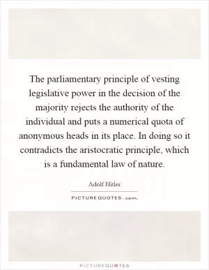 The parliamentary principle of vesting legislative power in the decision of the majority rejects the authority of the individual and puts a numerical quota of anonymous heads in its place. In doing so it contradicts the aristocratic principle, which is a fundamental law of nature Picture Quote #1