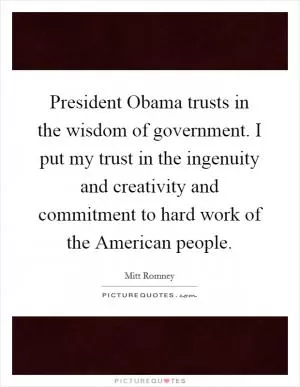 President Obama trusts in the wisdom of government. I put my trust in the ingenuity and creativity and commitment to hard work of the American people Picture Quote #1