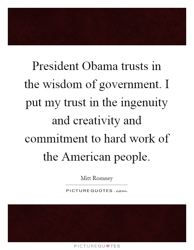 President Obama trusts in the wisdom of government. I put my trust in the ingenuity and creativity and commitment to hard work of the American people Picture Quote #1