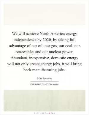 We will achieve North America energy independence by 2020, by taking full advantage of our oil, our gas, our coal, our renewables and our nuclear power. Abundant, inexpensive, domestic energy will not only create energy jobs, it will bring back manufacturing jobs Picture Quote #1