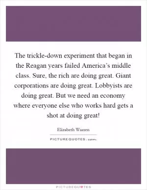 The trickle-down experiment that began in the Reagan years failed America’s middle class. Sure, the rich are doing great. Giant corporations are doing great. Lobbyists are doing great. But we need an economy where everyone else who works hard gets a shot at doing great! Picture Quote #1