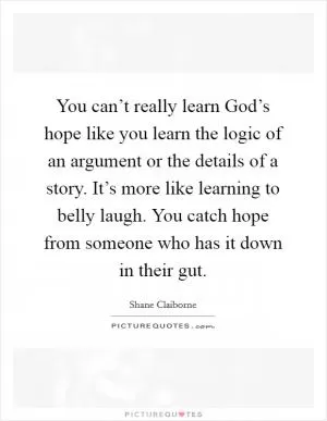 You can’t really learn God’s hope like you learn the logic of an argument or the details of a story. It’s more like learning to belly laugh. You catch hope from someone who has it down in their gut Picture Quote #1
