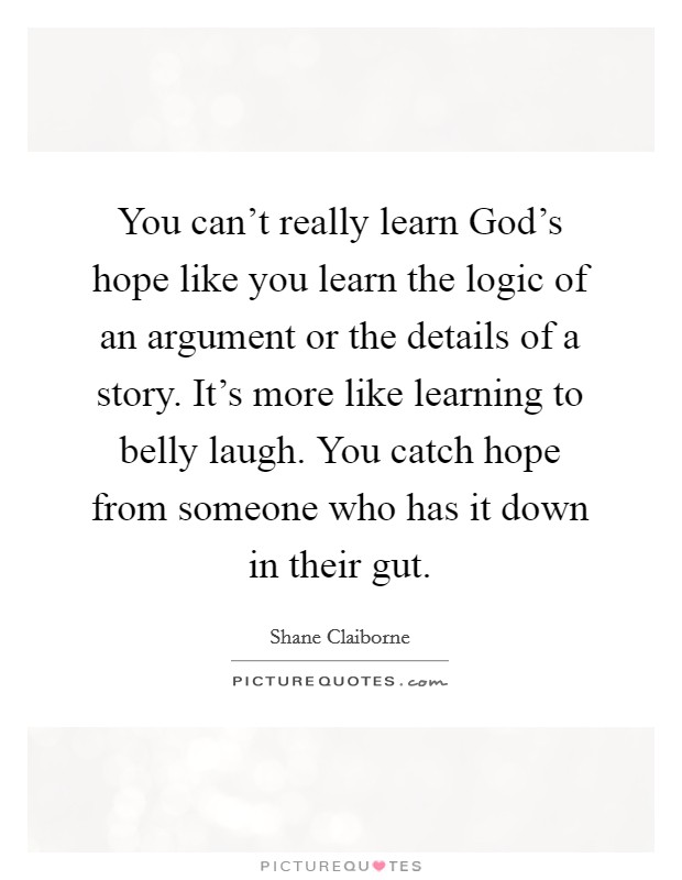 You can't really learn God's hope like you learn the logic of an argument or the details of a story. It's more like learning to belly laugh. You catch hope from someone who has it down in their gut Picture Quote #1