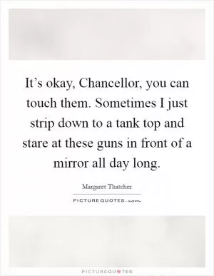 It’s okay, Chancellor, you can touch them. Sometimes I just strip down to a tank top and stare at these guns in front of a mirror all day long Picture Quote #1