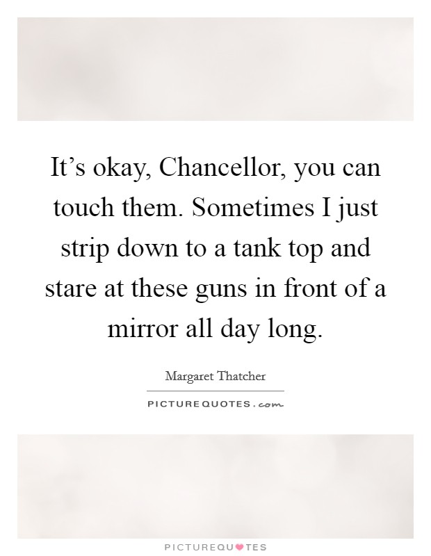 It's okay, Chancellor, you can touch them. Sometimes I just strip down to a tank top and stare at these guns in front of a mirror all day long Picture Quote #1