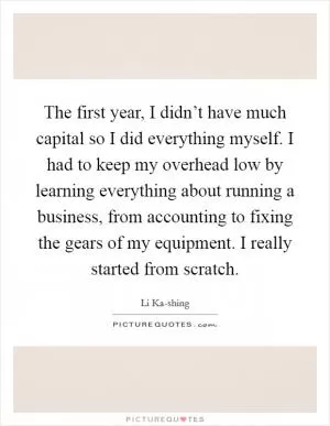 The first year, I didn’t have much capital so I did everything myself. I had to keep my overhead low by learning everything about running a business, from accounting to fixing the gears of my equipment. I really started from scratch Picture Quote #1
