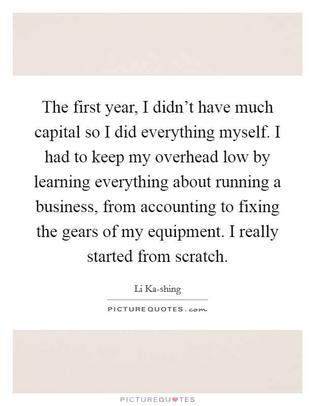 The first year, I didn't have much capital so I did everything myself. I had to keep my overhead low by learning everything about running a business, from accounting to fixing the gears of my equipment. I really started from scratch Picture Quote #1