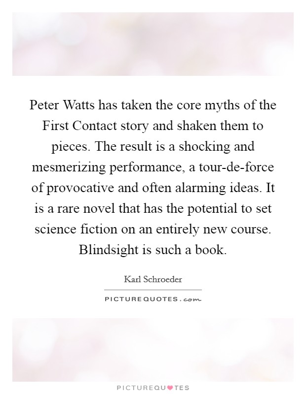 Peter Watts has taken the core myths of the First Contact story and shaken them to pieces. The result is a shocking and mesmerizing performance, a tour-de-force of provocative and often alarming ideas. It is a rare novel that has the potential to set science fiction on an entirely new course. Blindsight is such a book Picture Quote #1