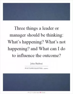 Three things a leader or manager should be thinking: What’s happening? What’s not happening? and What can I do to influence the outcome? Picture Quote #1