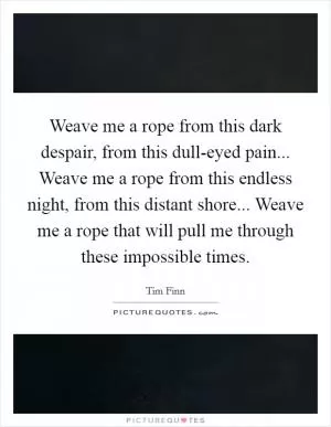Weave me a rope from this dark despair, from this dull-eyed pain... Weave me a rope from this endless night, from this distant shore... Weave me a rope that will pull me through these impossible times Picture Quote #1