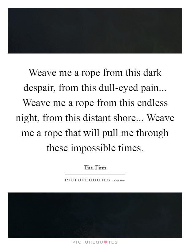 Weave me a rope from this dark despair, from this dull-eyed pain... Weave me a rope from this endless night, from this distant shore... Weave me a rope that will pull me through these impossible times Picture Quote #1