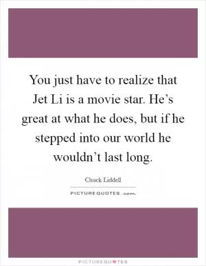 You just have to realize that Jet Li is a movie star. He’s great at what he does, but if he stepped into our world he wouldn’t last long Picture Quote #1