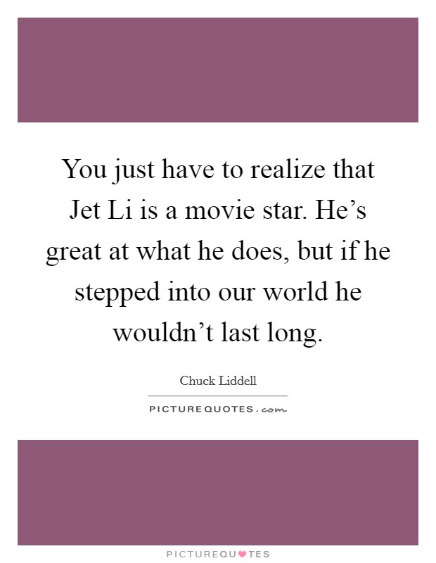 You just have to realize that Jet Li is a movie star. He's great at what he does, but if he stepped into our world he wouldn't last long Picture Quote #1