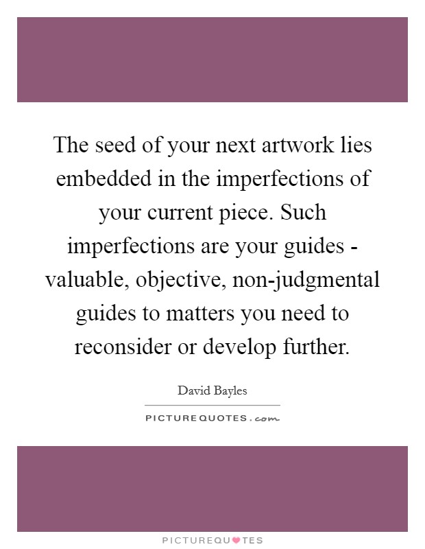 The seed of your next artwork lies embedded in the imperfections of your current piece. Such imperfections are your guides - valuable, objective, non-judgmental guides to matters you need to reconsider or develop further Picture Quote #1