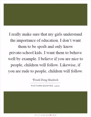 I really make sure that my girls understand the importance of education. I don’t want them to be spoilt and only know private-school kids. I want them to behave well by example. I believe if you are nice to people, children will follow. Likewise, if you are rude to people, children will follow Picture Quote #1